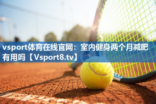 vsport体育在线官网：室内健身两个月减肥有用吗